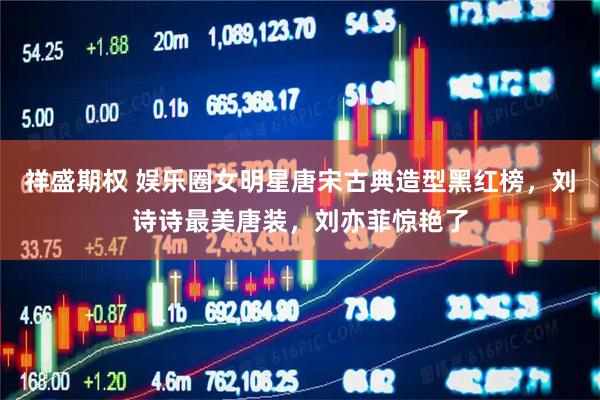 祥盛期权 娱乐圈女明星唐宋古典造型黑红榜，刘诗诗最美唐装，刘亦菲惊艳了