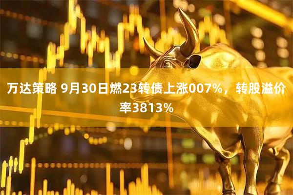 万达策略 9月30日燃23转债上涨007%，转股溢价率3813%