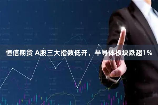 恒信期货 A股三大指数低开，半导体板块跌超1%