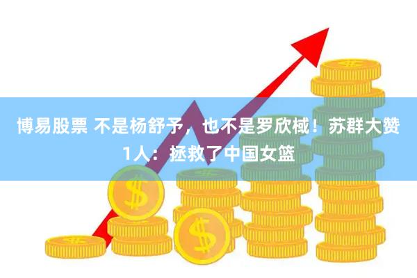 博易股票 不是杨舒予，也不是罗欣棫！苏群大赞1人：拯救了中国女篮